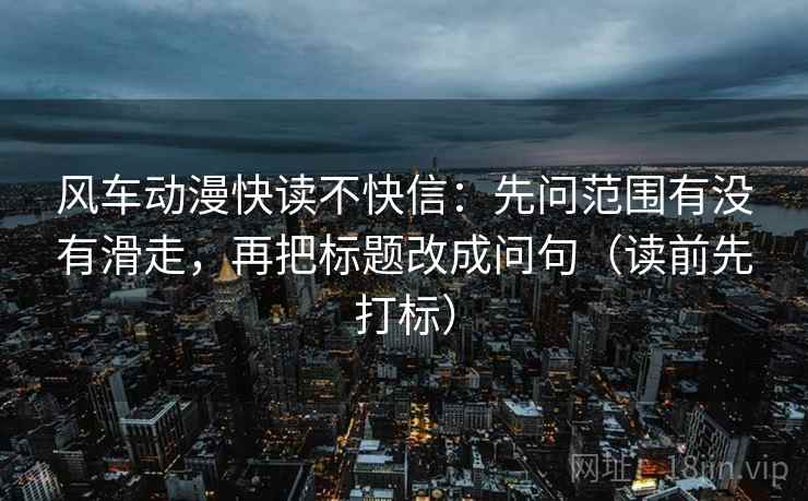风车动漫快读不快信:先问范围有没有滑走,再把标题改成问句(读前先打标) 风车动漫快读不快信:先问范围有没有滑走,再把标题改成问句(读前先打标)