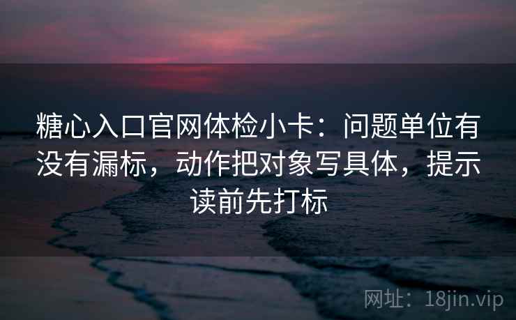 糖心入口官网体检小卡:问题单位有没有漏标,动作把对象写具体,提示读前先打标 糖心入口官网体检小卡:问题单位有没有漏标,动作把对象写具体,提示读前先打标