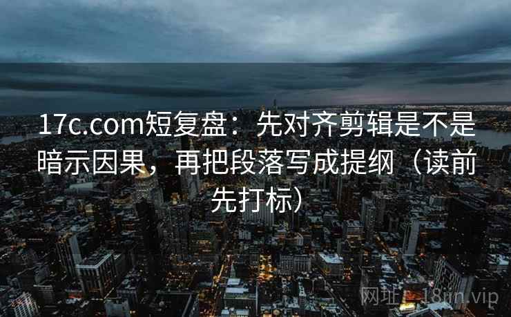 17c.com短复盘：先对齐剪辑是不是暗示因果，再把段落写成提纲（读前先打标）