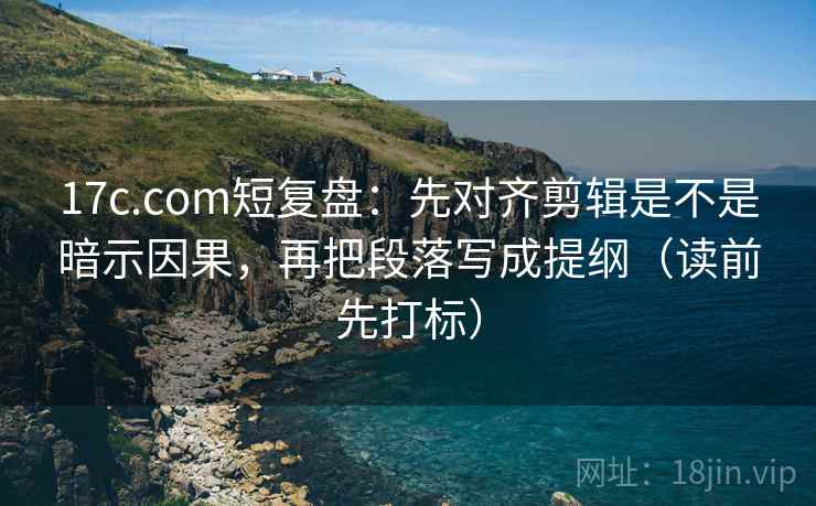 17c.com短复盘：先对齐剪辑是不是暗示因果，再把段落写成提纲（读前先打标）