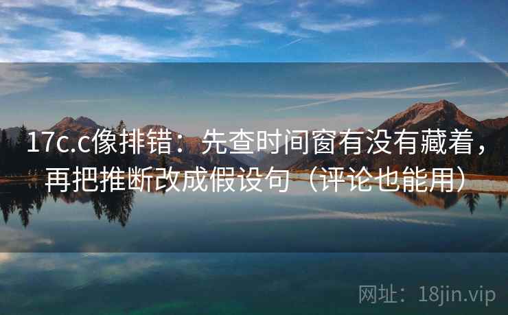 17c.c像排错：先查时间窗有没有藏着，再把推断改成假设句（评论也能用）