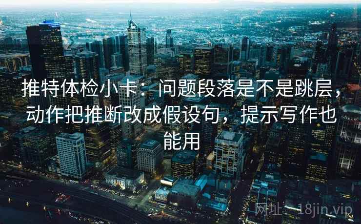 推特体检小卡：问题段落是不是跳层，动作把推断改成假设句，提示写作也能用