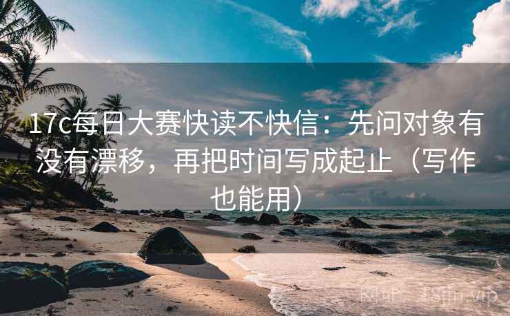 17c每日大赛快读不快信：先问对象有没有漂移，再把时间写成起止（写作也能用）