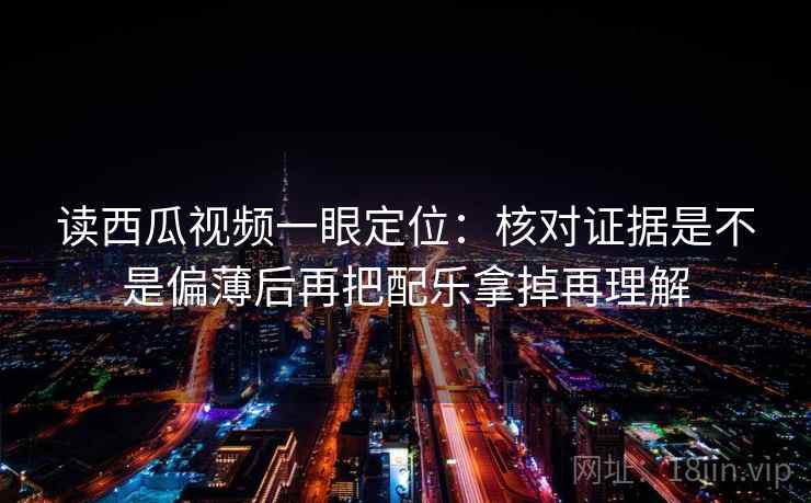 读西瓜视频一眼定位：核对证据是不是偏薄后再把配乐拿掉再理解