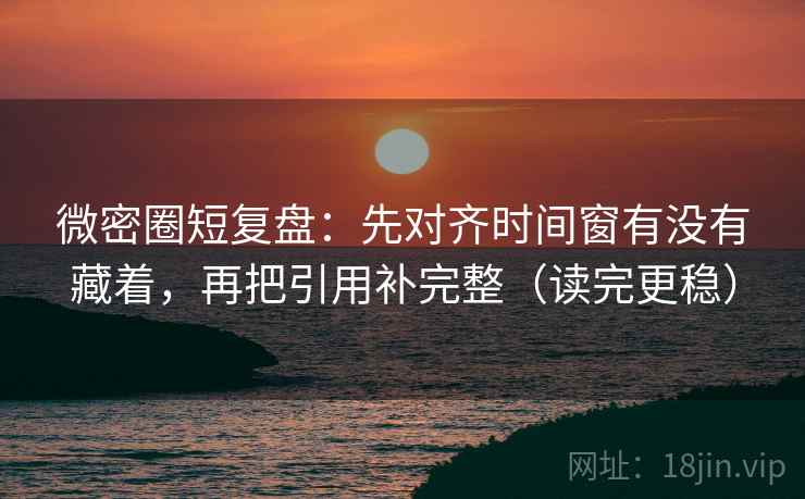微密圈短复盘：先对齐时间窗有没有藏着，再把引用补完整（读完更稳）