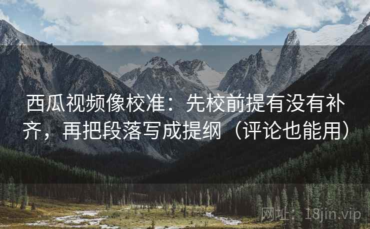 西瓜视频像校准：先校前提有没有补齐，再把段落写成提纲（评论也能用）