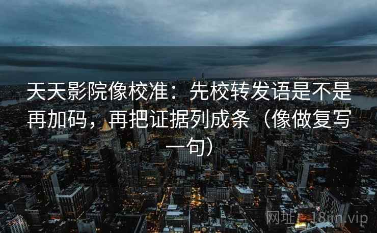 天天影院像校准：先校转发语是不是再加码，再把证据列成条（像做复写一句）