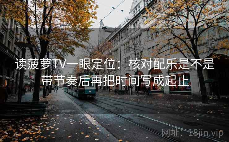读菠萝TV一眼定位:核对配乐是不是带节奏后再把时间写成起止 读菠萝TV一眼定位:核对配乐是不是带节奏后再把时间写成起止