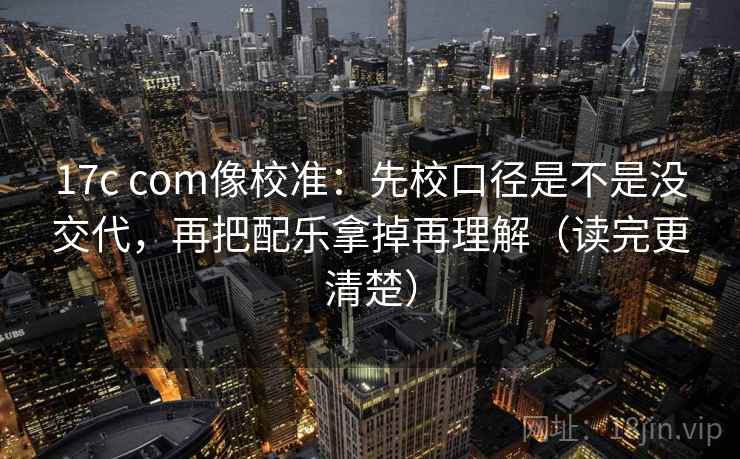 17c com像校准:先校口径是不是没交代,再把配乐拿掉再理解(读完更清楚) 17c com像校准:先校口径是不是没交代,再把配乐拿掉再理解(读完更清楚)