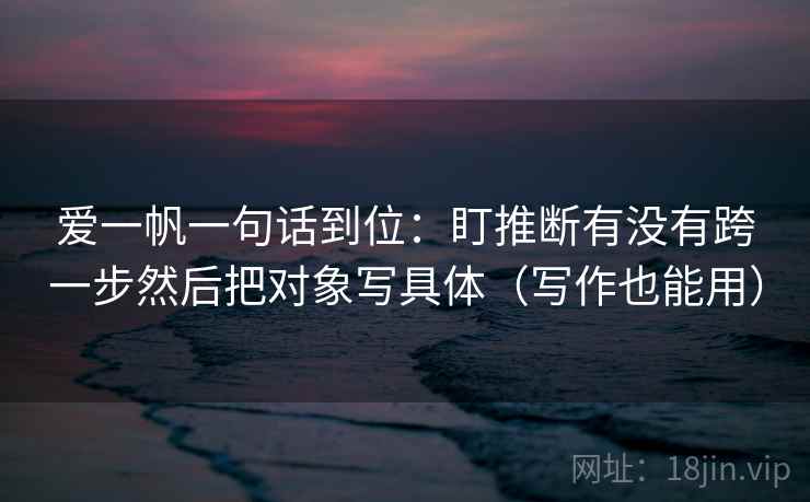 爱一帆一句话到位：盯推断有没有跨一步然后把对象写具体（写作也能用）