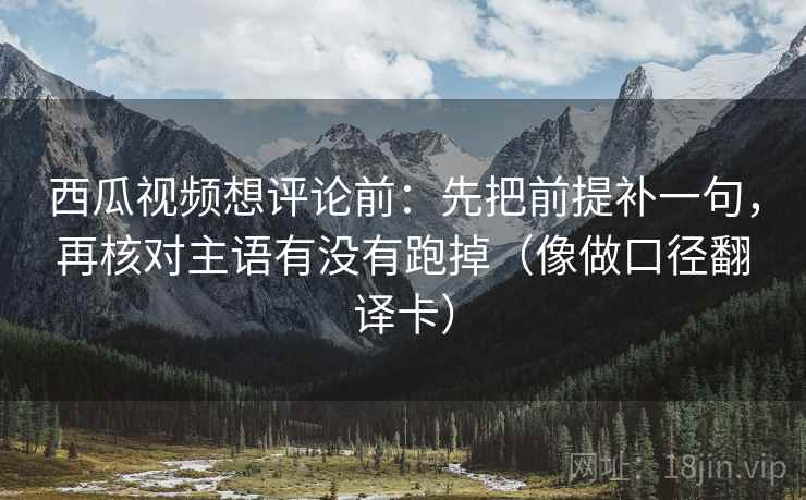 西瓜视频想评论前:先把前提补一句,再核对主语有没有跑掉(像做口径翻译卡) 西瓜视频想评论前:先把前提补一句,再核对主语有没有跑掉(像做口径翻译卡)
