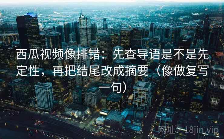 西瓜视频像排错：先查导语是不是先定性，再把结尾改成摘要（像做复写一句）