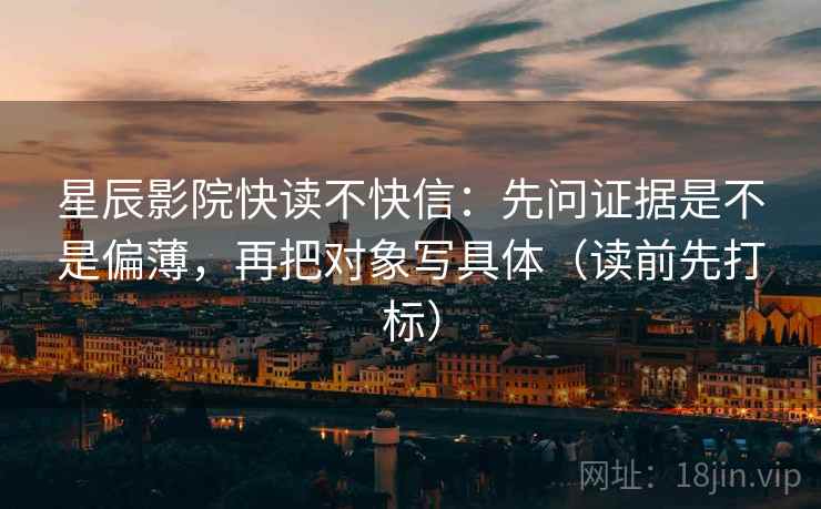 星辰影院快读不快信：先问证据是不是偏薄，再把对象写具体（读前先打标）