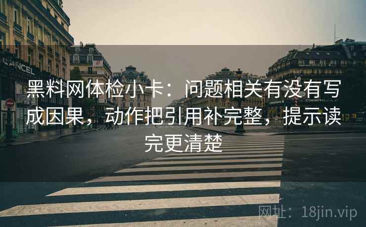 黑料网体检小卡:问题相关有没有写成因果,动作把引用补完整,提示读完更清楚 黑料网体检小卡:问题相关有没有写成因果,动作把引用补完整,提示读完更清楚