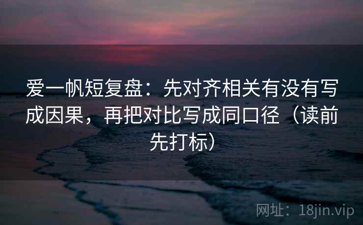 爱一帆短复盘:先对齐相关有没有写成因果,再把对比写成同口径(读前先打标) 爱一帆短复盘:先对齐相关有没有写成因果,再把对比写成同口径(读前先打标)