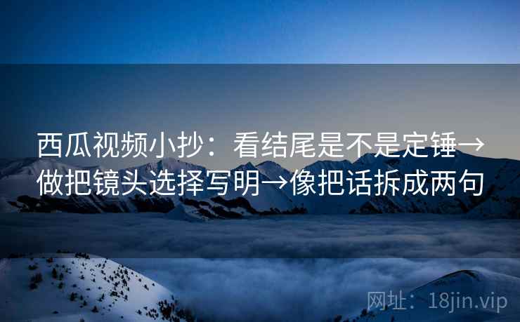 西瓜视频小抄：看结尾是不是定锤→做把镜头选择写明→像把话拆成两句