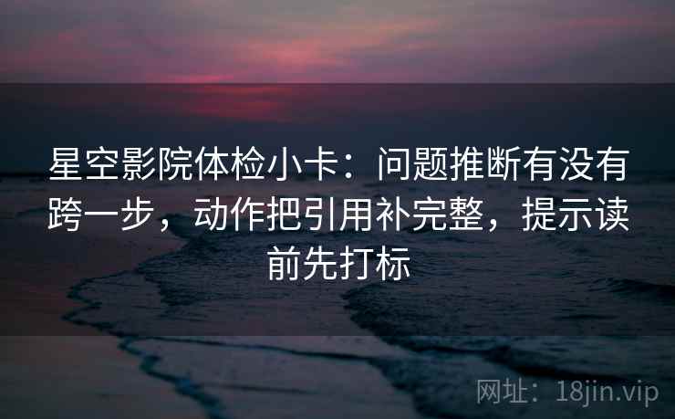 星空影院体检小卡:问题推断有没有跨一步,动作把引用补完整,提示读前先打标 星空影院体检小卡:问题推断有没有跨一步,动作把引用补完整,提示读前先打标