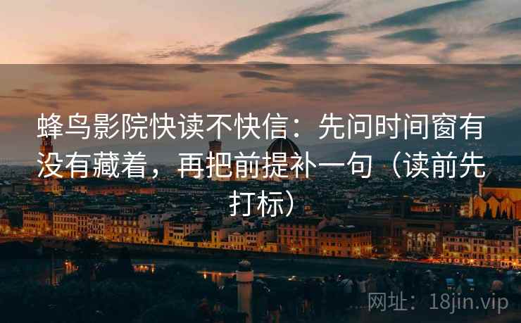 蜂鸟影院快读不快信：先问时间窗有没有藏着，再把前提补一句（读前先打标）
