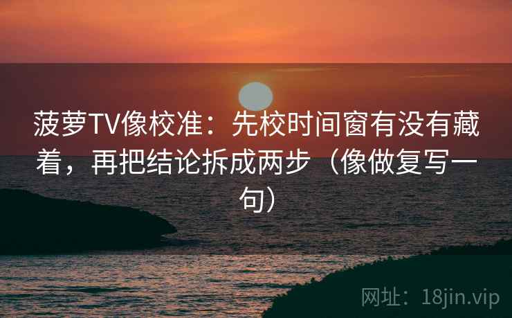 菠萝TV像校准:先校时间窗有没有藏着,再把结论拆成两步(像做复写一句) 菠萝TV像校准:先校时间窗有没有藏着,再把结论拆成两步(像做复写一句)
