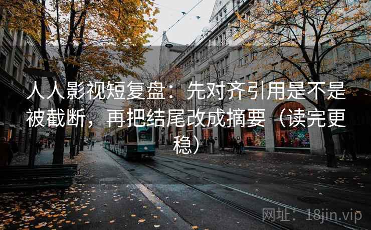 人人影视短复盘：先对齐引用是不是被截断，再把结尾改成摘要（读完更稳）