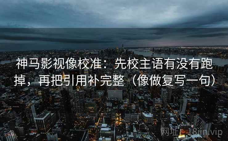 神马影视像校准：先校主语有没有跑掉，再把引用补完整（像做复写一句）