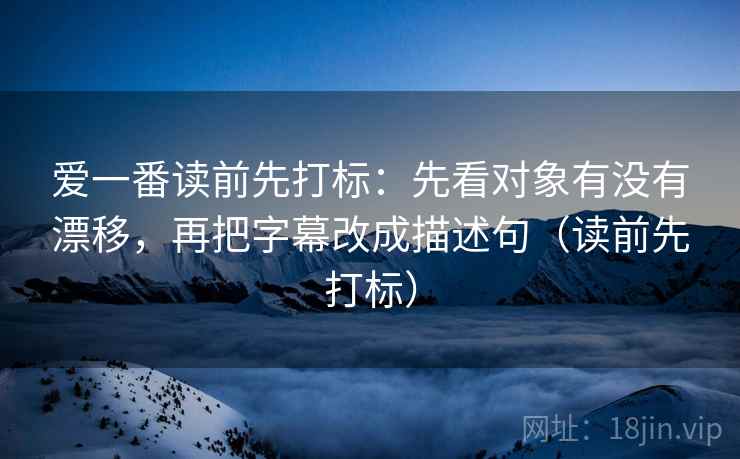 爱一番读前先打标：先看对象有没有漂移，再把字幕改成描述句（读前先打标）