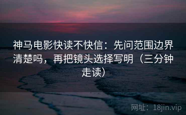 神马电影快读不快信：先问范围边界清楚吗，再把镜头选择写明（三分钟走读）
