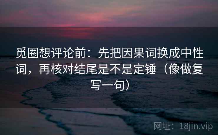 觅圈想评论前：先把因果词换成中性词，再核对结尾是不是定锤（像做复写一句）