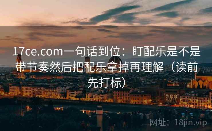 17ce.com一句话到位：盯配乐是不是带节奏然后把配乐拿掉再理解（读前先打标）