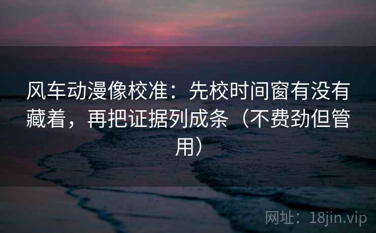 风车动漫像校准：先校时间窗有没有藏着，再把证据列成条（不费劲但管用）