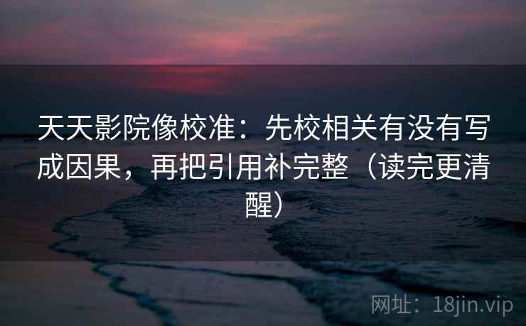 天天影院像校准：先校相关有没有写成因果，再把引用补完整（读完更清醒）